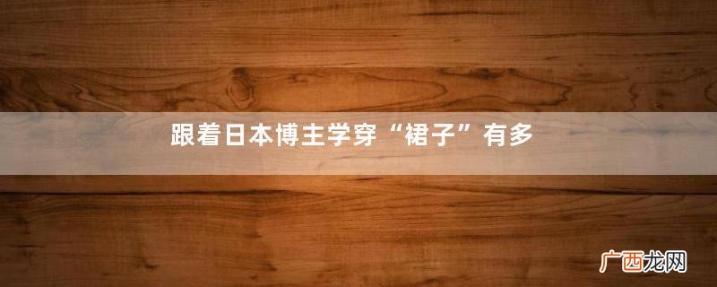 跟着日本博主学穿“裙子”有多高级？看这一篇就知道了，值得借鉴