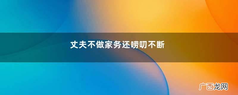 丈夫不做家务还唠叨不断，妻子忍无可忍竟做出过激举动：他欺负我