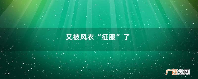 又被风衣“征服”了，随便一个颜色都好看，时髦高级的调性真撩人