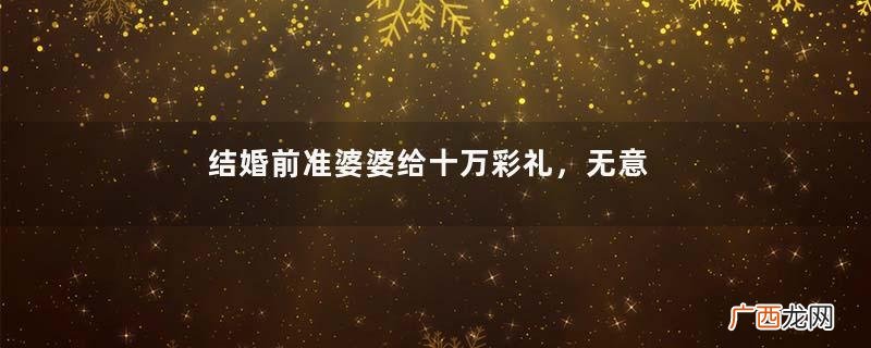 结婚前准婆婆给十万彩礼，无意间听到准婆婆一番话，我决定不嫁了