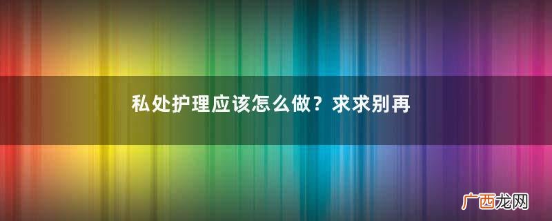 私处护理应该怎么做？求求别再盲目跟风了！