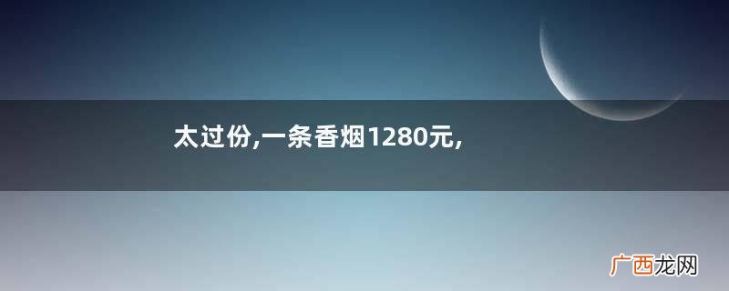 太过份,一条香烟1280元,男子怒告“天价烟”,法院判决结果很意外