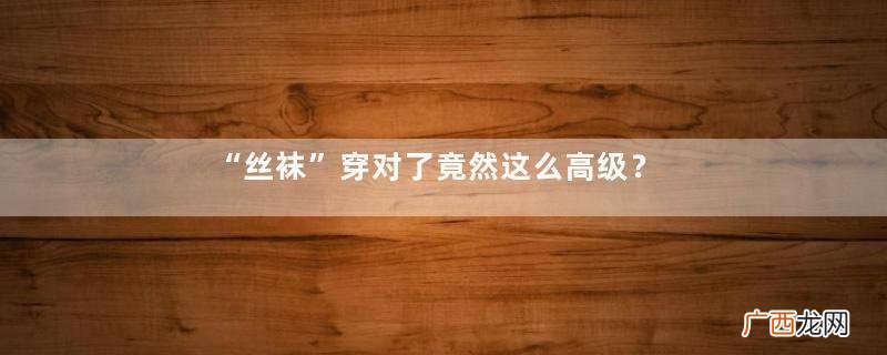 “丝袜”穿对了竟然这么高级？不管20岁还是40岁，学就对了！