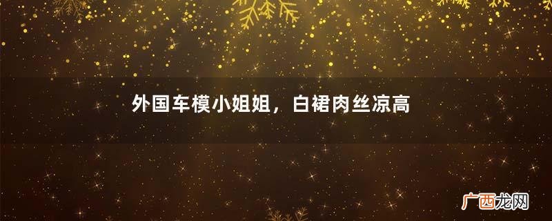 外国车模小姐姐,白裙肉丝凉高跟,挺白挺美,看车展离不开的风景