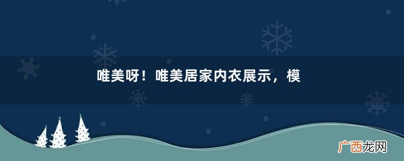 唯美呀！唯美居家内衣展示，模特漂亮身姿完美气质绝佳