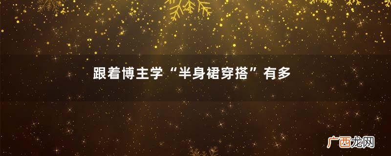 跟着博主学“半身裙穿搭”有多高级？看她们就知道了，值得去借鉴