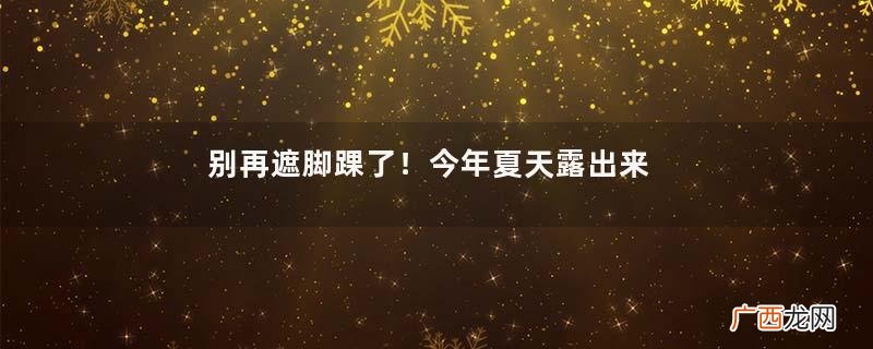 别再遮脚踝了！今年夏天露出来才是王道，比你想象中更显瘦、时髦