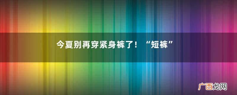 今夏别再穿紧身裤了！“短裤”才是yyds，不仅清凉舒适还显身材