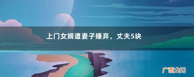 上门女婿遭妻子嫌弃，丈夫5块钱花了一个礼拜，丈夫：我差点饿死