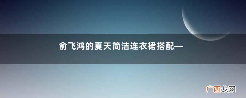 俞飞鸿的夏天简洁连衣裙搭配——塑造大方知性美的形象