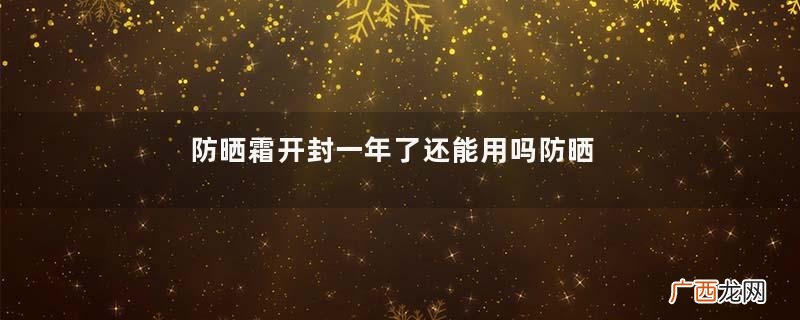 防晒霜开封一年了还能用吗防晒霜保质期多久