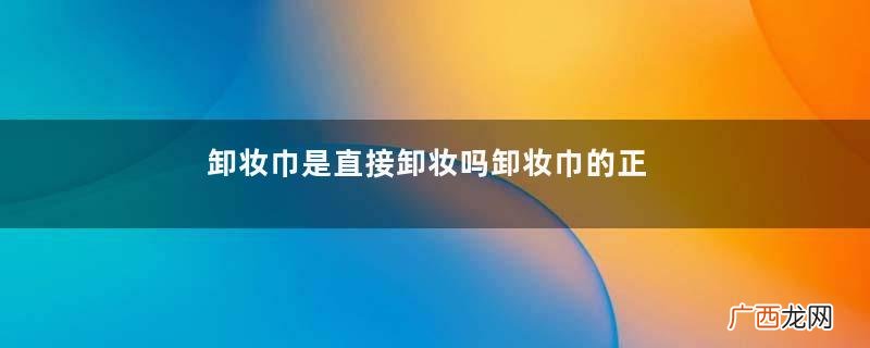 卸妆巾是直接卸妆吗卸妆巾的正确使用方法