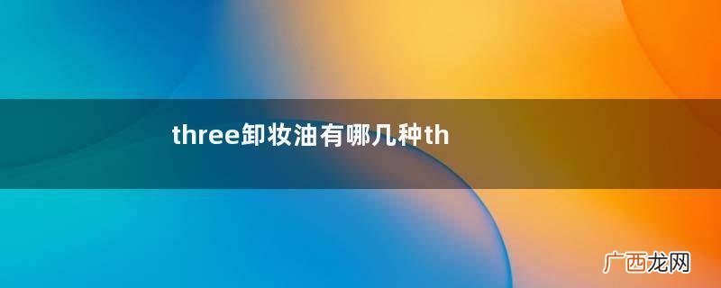 three卸妆油有哪几种three卸妆油主要成分