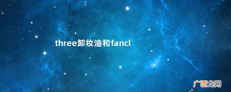 three卸妆油和fancl卸妆油哪个好用three卸妆油测评