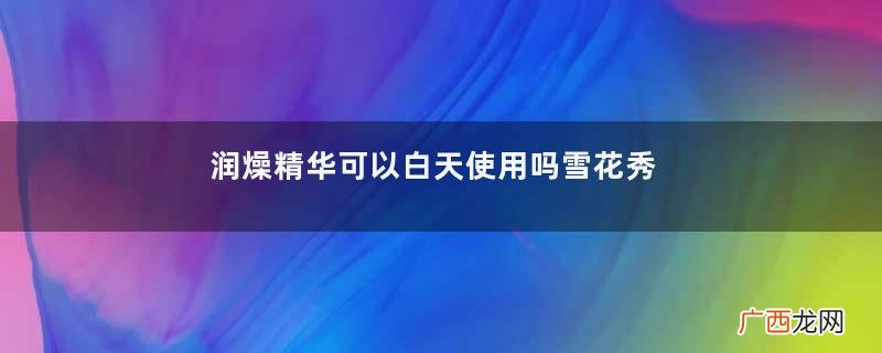 润燥精华可以白天使用吗雪花秀润燥精华评测