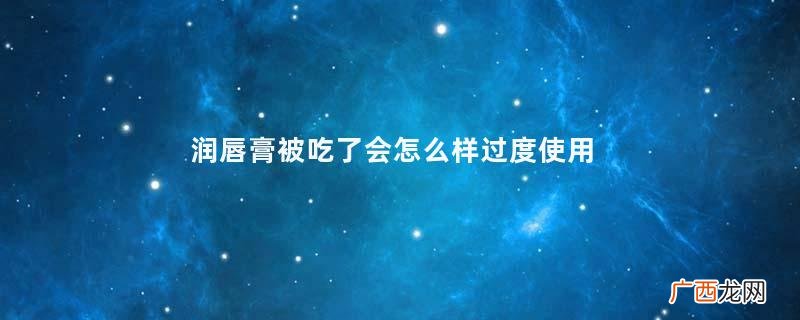 润唇膏被吃了会怎么样过度使用润唇膏的危害