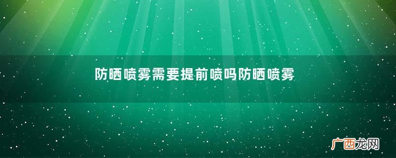 防晒喷雾需要提前喷吗防晒喷雾的正确使用方法