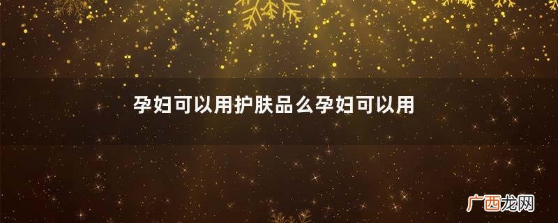 孕妇可以用护肤品么孕妇可以用的护肤品有哪些
