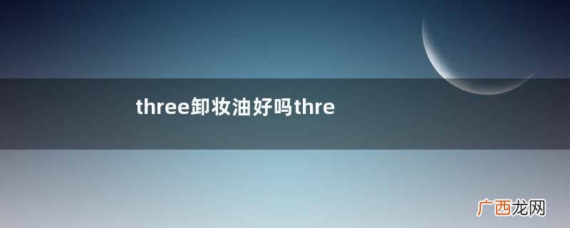 three卸妆油好吗three平衡精粹卸妆油
