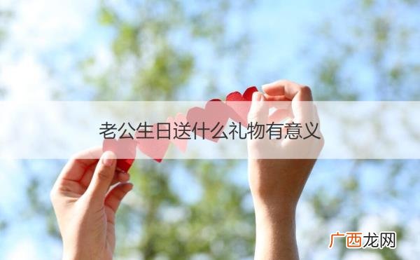 爱人生日送什么礼物，老公生日送什么礼物比较有纪念意义