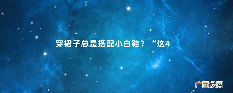 穿裙子总是搭配小白鞋？“这4种鞋”更时髦显气质，优雅到骨子里