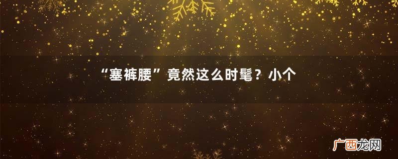 “塞裤腰”竟然这么时髦？小个子和微胖女生可以照搬，显高又显瘦