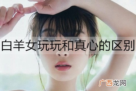 白羊女玩玩和真心的区别是什么？