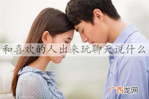 和喜欢的人出来玩聊天说什么，和女生约会该聊什么