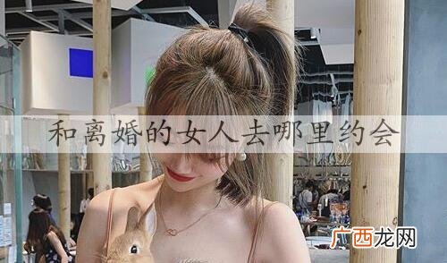 和离婚的女人去哪里约会？怎么和离婚的女人约会