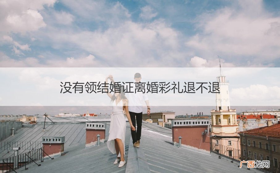 结婚后没有领证离婚彩礼退不退 没有领结婚证离婚彩礼退不退