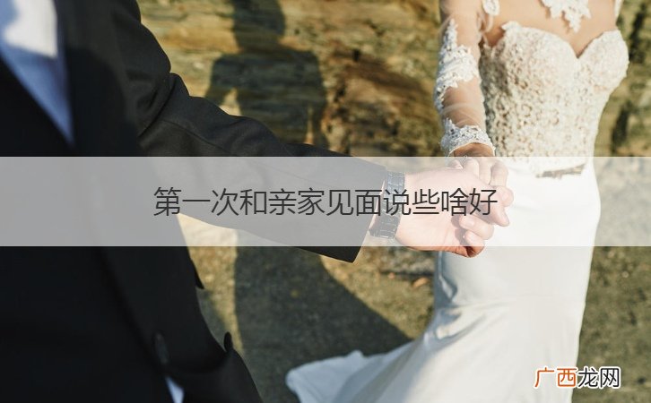和亲家第一次见面怎样说话才最好 第一次和亲家见面说些啥好