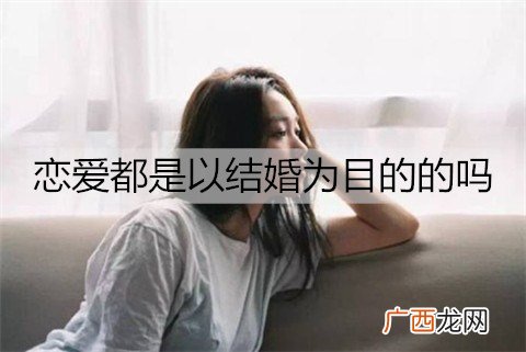 恋爱都是以结婚为目的的吗？恋爱多久适合结婚？