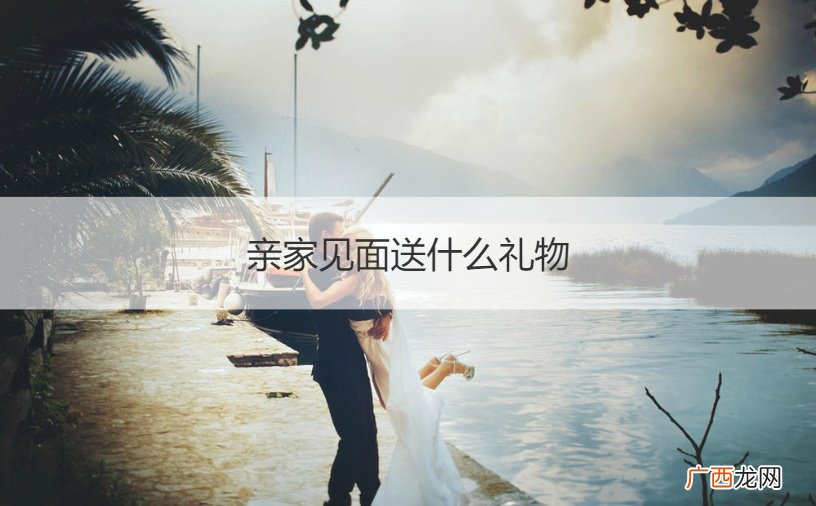 见亲家带什么礼物 亲家见面送什么礼物