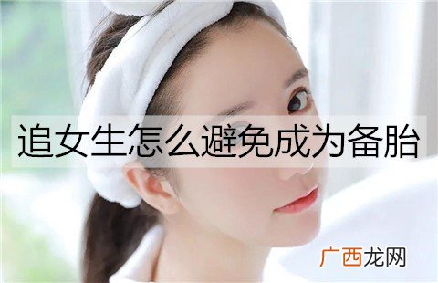 追女生怎么避免成为备胎？被女生当备胎该怎么办？