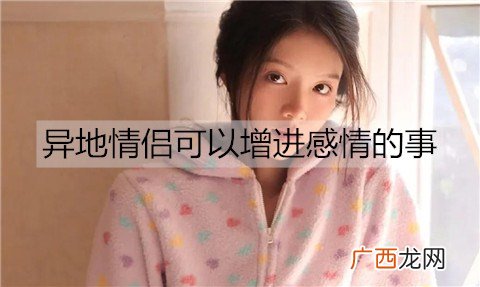 异地情侣可以增进感情的事有哪些？异地情侣可以一起做的事情
