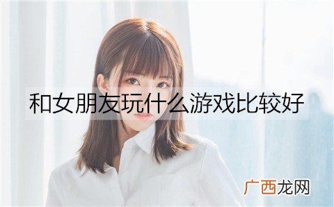 和女朋友玩什么游戏比较好？适合和女朋友一起玩的游戏